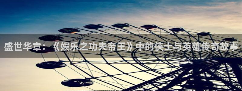焦点娱乐体育免费注册入口：盛世华章：《娱乐之功夫帝王》中的侠士与英雄传奇故事