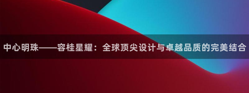 焦点娱乐4开户：中心明珠——容桂星耀：全球顶尖设计与卓越品质的完美结合