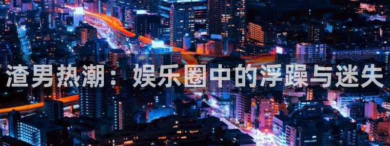 焦点娱乐3登录：渣男热潮：娱乐圈中的浮躁与迷失